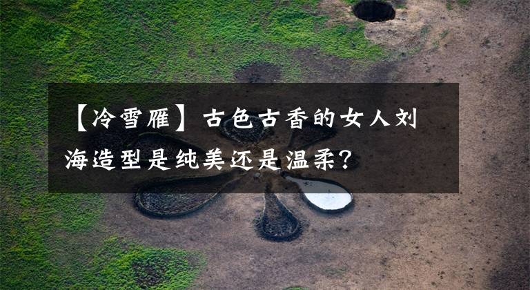 【冷雪雁】古色古香的女人刘海造型是纯美还是温柔?