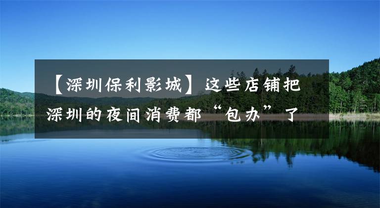 【深圳保利影城】这些店铺把深圳的夜间消费都“包办”了！