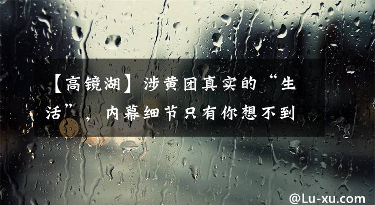 【高镜湖】涉黄团真实的“生活”,内幕细节只有你想不到。