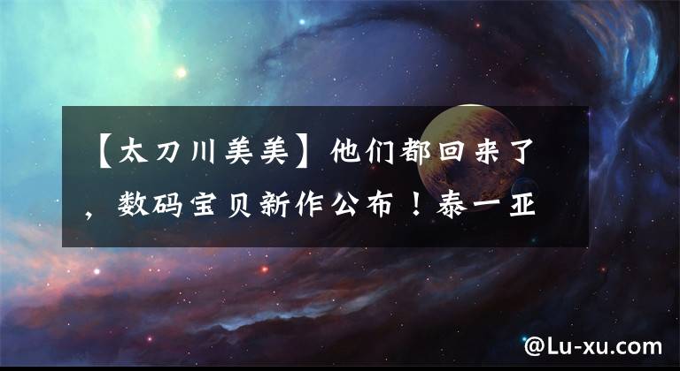 【太刀川美美】他们都回来了，数码宝贝新作公布！泰一亚帅气十足