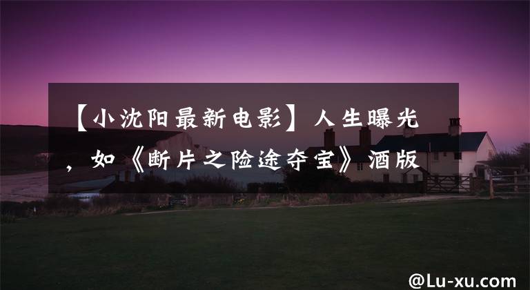【小沈阳最新电影】人生曝光,如《断片之险途夺宝》酒版最终预告