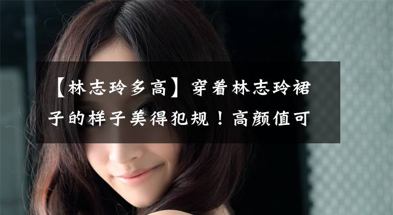 【林志玲多高】穿着林志玲裙子的样子美得犯规！高颜值可怕，迷人的微笑加分