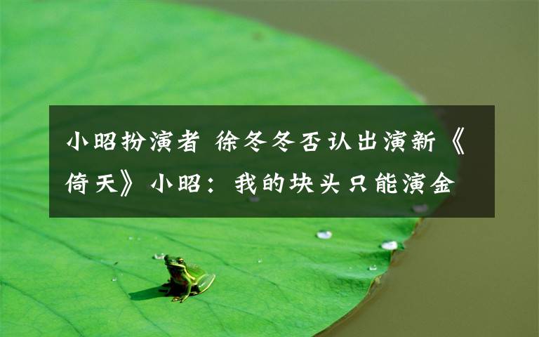 小昭扮演者 徐冬冬否认出演新《倚天》小昭:我的块头只能演金毛狮王