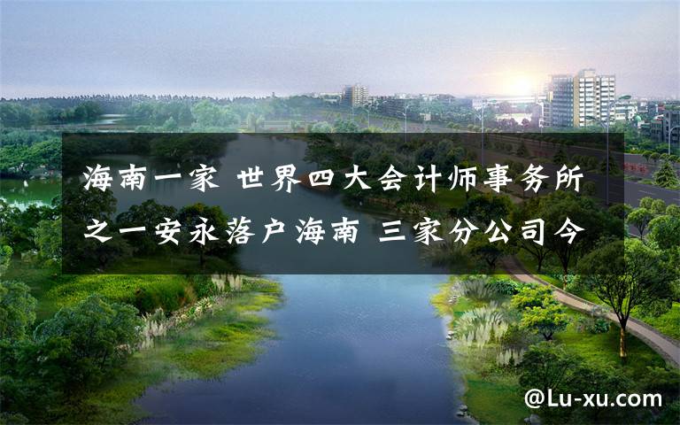 海南一家 世界四大会计师事务所之一安永落户海南 三家分公司今日开业