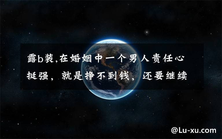 露b装,在婚姻中一个男人责任心挺强，就是挣不到钱，还要继续吗？
