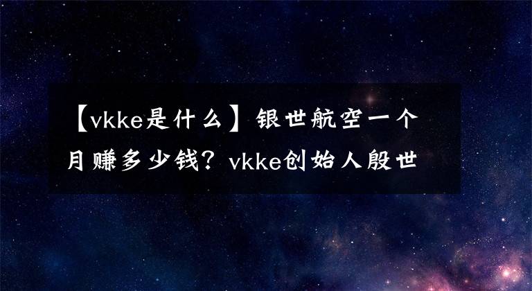 【vkke是什么】银世航空一个月赚多少钱？vkke创始人殷世恒家庭背景资料。