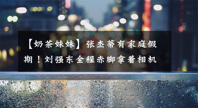 【奶茶妹妹】张杰蒂有家庭假期!刘强东全程赤脚拿着相机,女儿打扮得朴素丰满