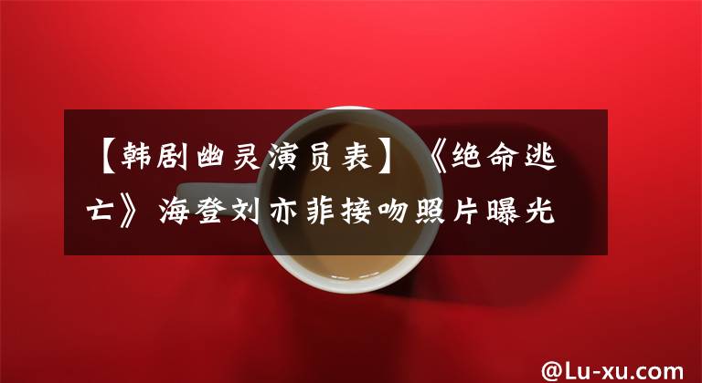 【韩剧幽灵演员表】《绝命逃亡》海登刘亦菲接吻照片曝光演员表和角色介绍。