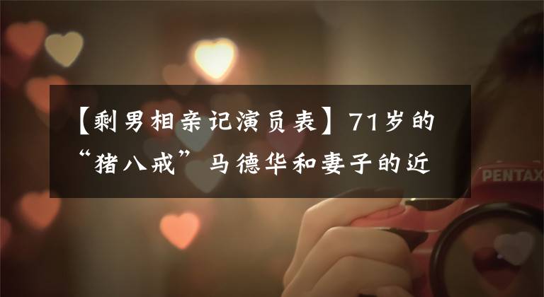 【剩男相亲记演员表】71岁的“猪八戒”马德华和妻子的近照，儿子是霸道总裁