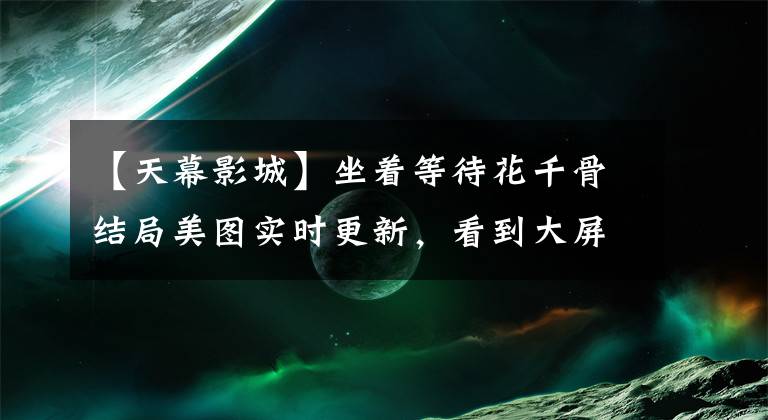 【天幕影城】坐着等待花千骨结局美图实时更新，看到大屏幕。