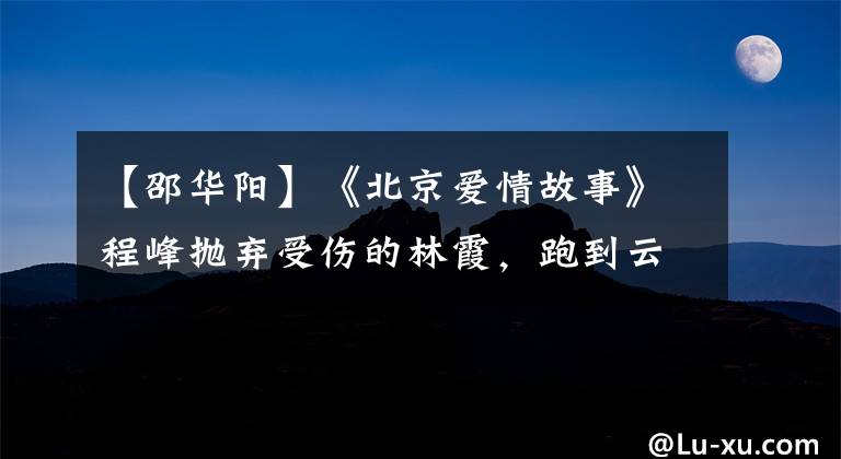 【邵华阳】《北京爱情故事》程峰抛弃受伤的林霞,跑到云南去找沈冰,你怎么看?