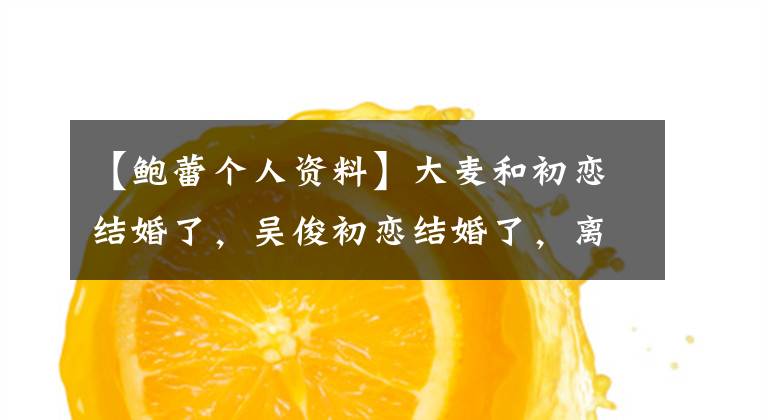 【鲍蕾个人资料】大麦和初恋结婚了,吴俊初恋结婚了,离婚后也和初恋结婚了!