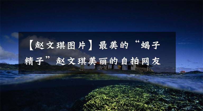 【赵文琪图片】最美的“蝎子精子”赵文琪美丽的自拍网友:图8以为她怀孕了!