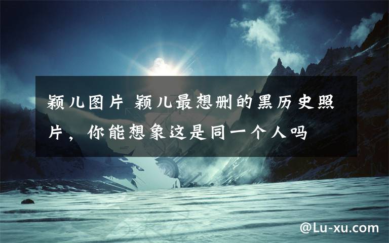 颖儿图片 颖儿最想删的黑历史照片,你能想象这是同一个人吗