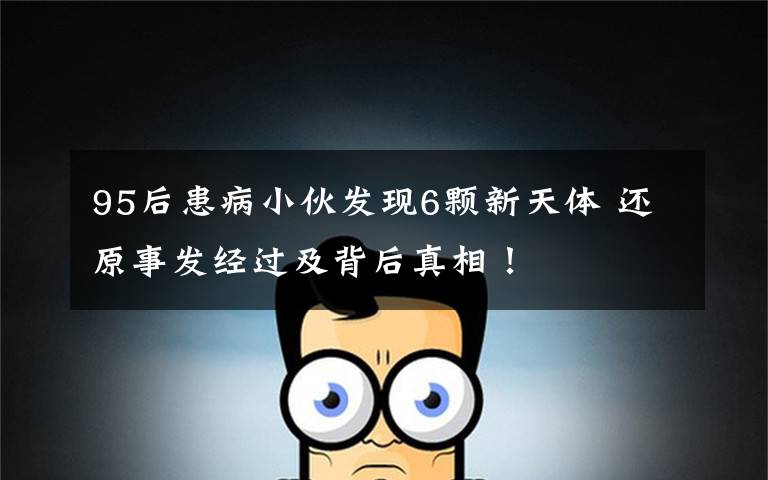 95后患病小伙发现6颗新天体 还原事发经过及背后真相!