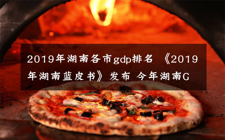 2019年湖南各市gdp排名 《2019年湖南蓝皮书》发布 今年湖南GDP将达39600亿元