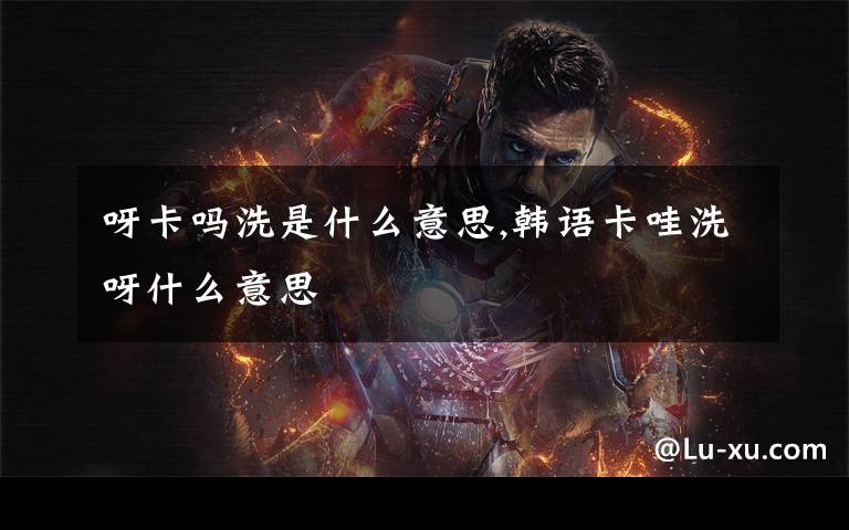 呀卡吗洗是什么意思,韩语卡哇洗呀什么意思