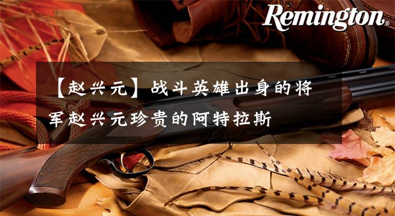 【赵兴元】战斗英雄出身的将军赵兴元珍贵的阿特拉斯