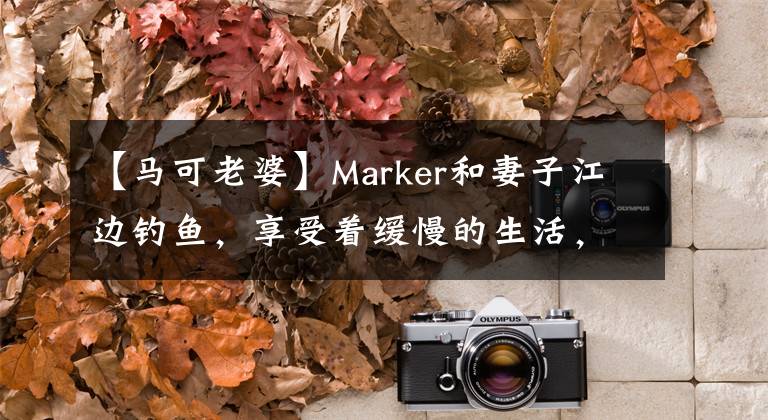 【马可老婆】Marker和妻子江边钓鱼,享受着缓慢的生活,曾经是赵丽颖最喜欢的“杀死姐姐”。