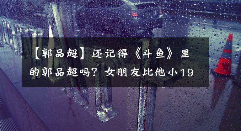 【郭品超】还记得《斗鱼》里的郭品超吗?女朋友比他小19岁?