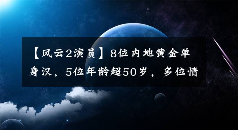 【风云2演员】8位内地黄金单身汉，5位年龄超50岁，多位情史复杂，各有各的故事