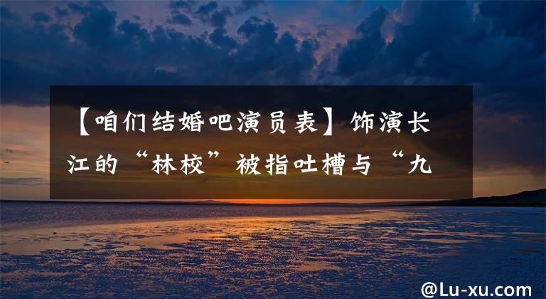 【咱们结婚吧演员表】饰演长江的“林校”被指吐槽与“九年”发生冲突，这真的是真的吗？