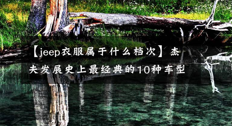 【jeep衣服属于什么档次】杰夫发展史上最经典的10种车型!你同意吗?