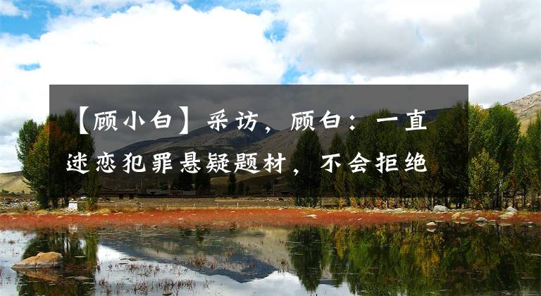 【顾小白】采访,顾白:一直迷恋犯罪悬疑题材,不会拒绝标签化。