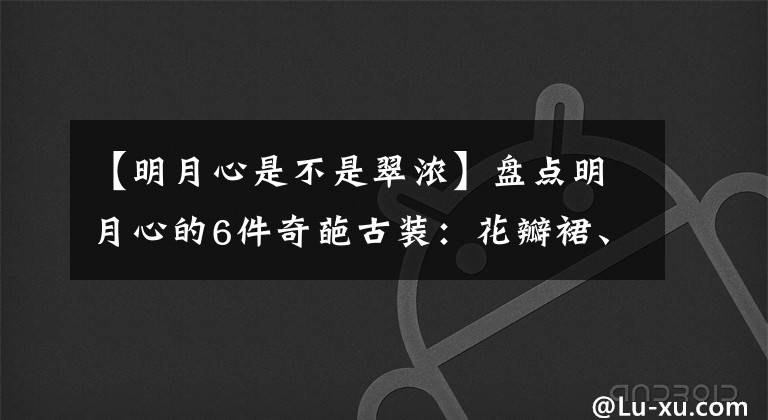 【明月心是不是翠浓】盘点明月心的6件奇葩古装：花瓣裙、围巾裙、项链裙真漂亮。