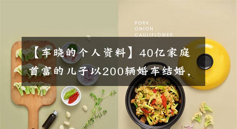 【车晓的个人资料】40亿家庭首富的儿子以200辆婚车结婚,离婚后车晓还好吗?