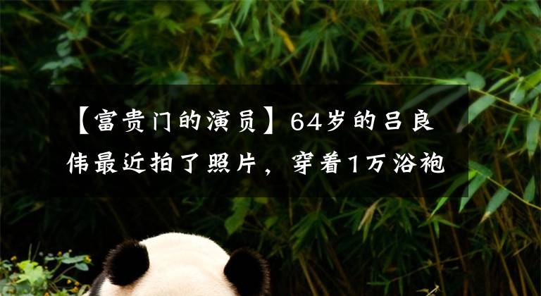 【富贵门的演员】64岁的吕良伟最近拍了照片，穿着1万浴袍引人注目，还帮助妻子赚了数亿美元的身价。