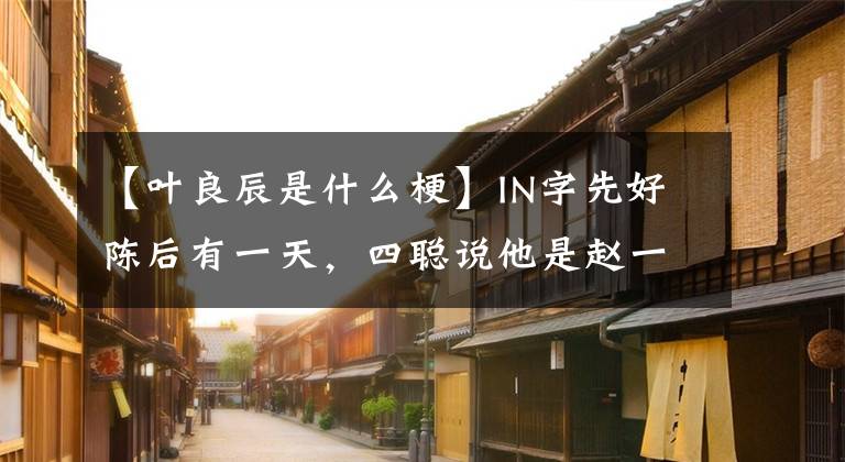 【叶良辰是什么梗】IN字先好陈后有一天，四聪说他是赵一川！