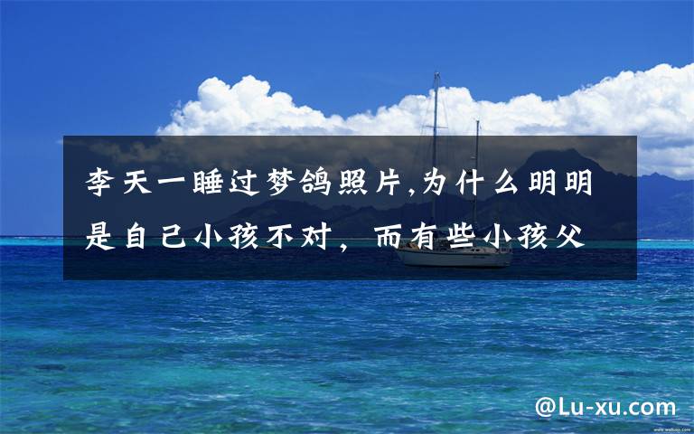 李天一睡过梦鸽照片,为什么明明是自己小孩不对,而有些小孩父母总认为自己孩子听话懂事,不愿意正确教导小孩呢?