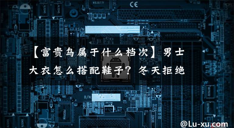 【富贵鸟属于什么档次】男士大衣怎么搭配鞋子?冬天拒绝磨蹭,就要有风格!