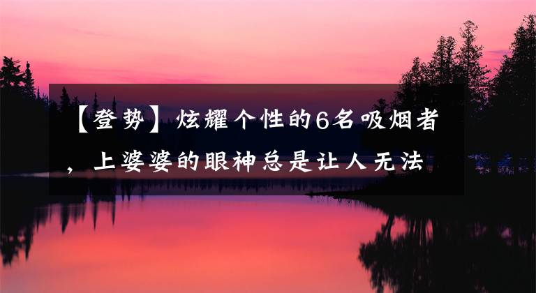 【登势】炫耀个性的6名吸烟者，上婆婆的眼神总是让人无法平静
