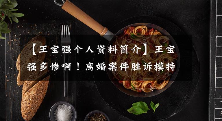 【王宝强个人资料简介】王宝强多惨啊！离婚案件胜诉模特费减少了380万韩元，但他不是最大的受害者