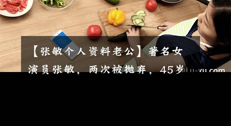 【张敏个人资料老公】著名女演员张敏,两次被抛弃,45岁和年幼的丈夫结婚也很幸福,53岁没有孩子。