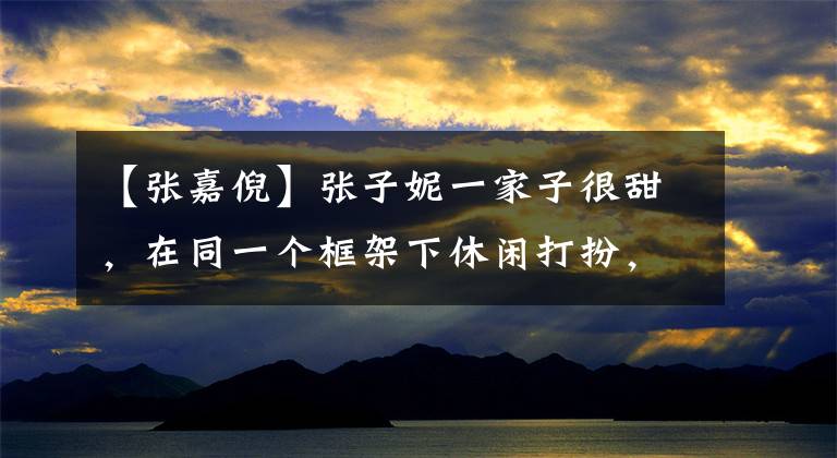 【张嘉倪】张子妮一家子很甜,在同一个框架下休闲打扮,时尚舒适,颜值太高,遮住了眼睛。(威廉莎士比亚,甜蜜,甜蜜,甜蜜,甜蜜,甜蜜)。