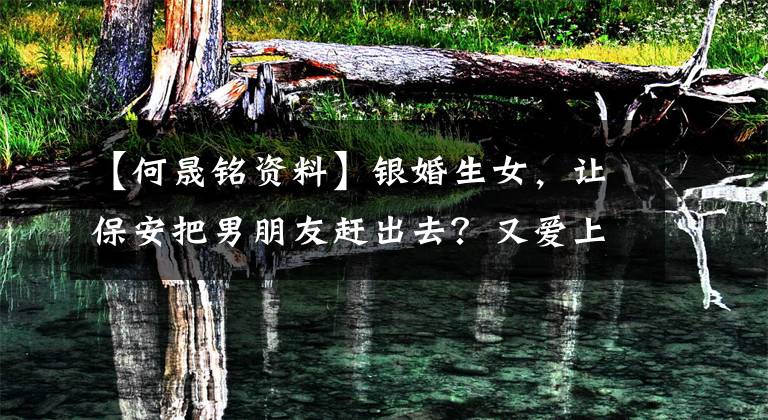 【何晟铭资料】银婚生女,让保安把男朋友赶出去?又爱上了比自己小11岁的同组演员吗?