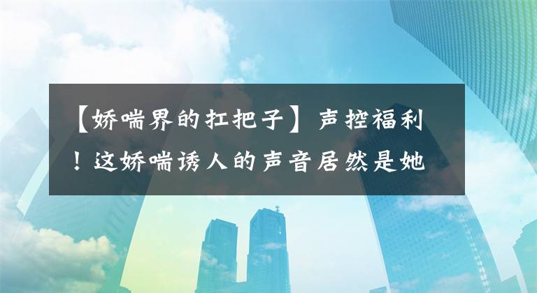 【娇喘界的扛把子】声控福利！这娇喘诱人的声音居然是她？