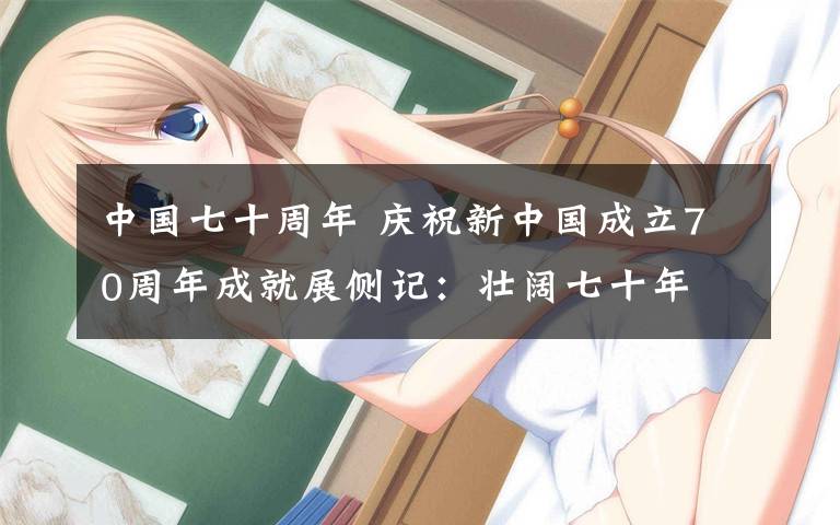 中国七十周年 庆祝新中国成立70周年成就展侧记:壮阔七十年 奋进新时代