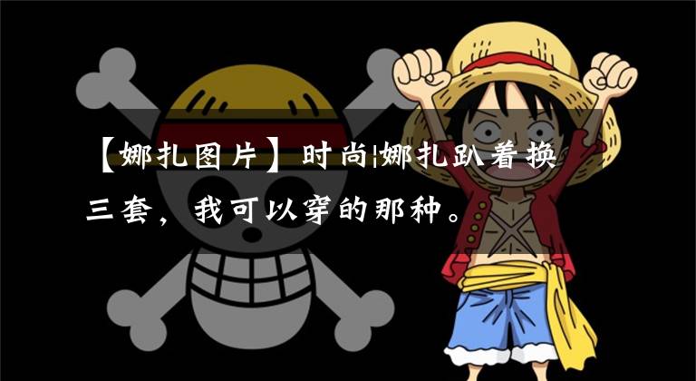 【娜扎图片】时尚|娜扎趴着换三套，我可以穿的那种。