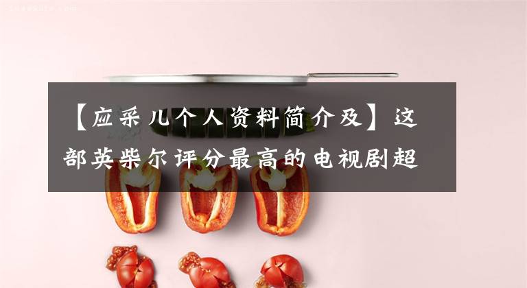 【应采儿个人资料简介及】这部英柴尔评分最高的电视剧超过30年,你觉得她的演技怎么样?