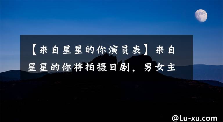 【来自星星的你演员表】来自星星的你将拍摄日剧,男女主演已定,电视剧粉丝们的反应都是意料之中的。