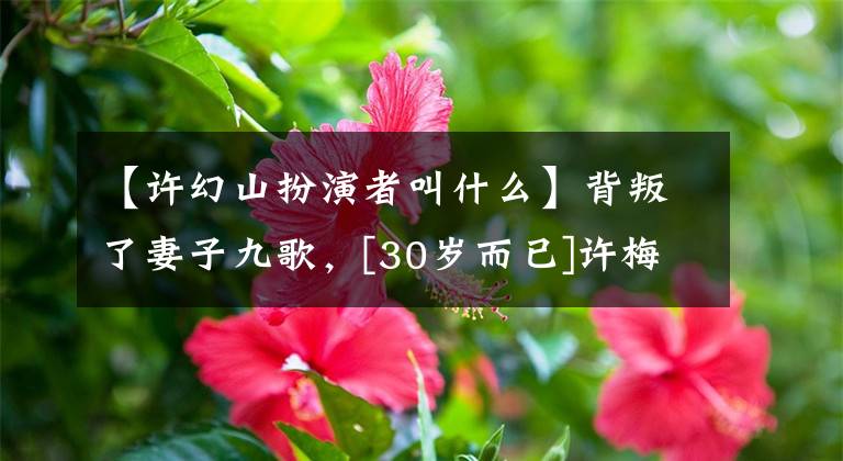 【许幻山扮演者叫什么】背叛了妻子九歌，[30岁而已]许梅山被骂了。拍摄14年后红了，观众送来了绿茶。