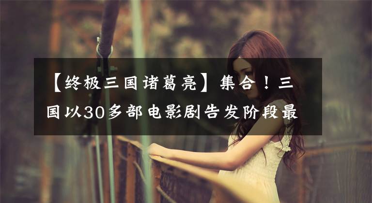 【终极三国诸葛亮】集合!三国以30多部电影剧告发阶段最为完整