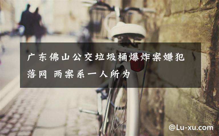 广东佛山公交垃圾桶爆炸案嫌犯落网 两案系一人所为