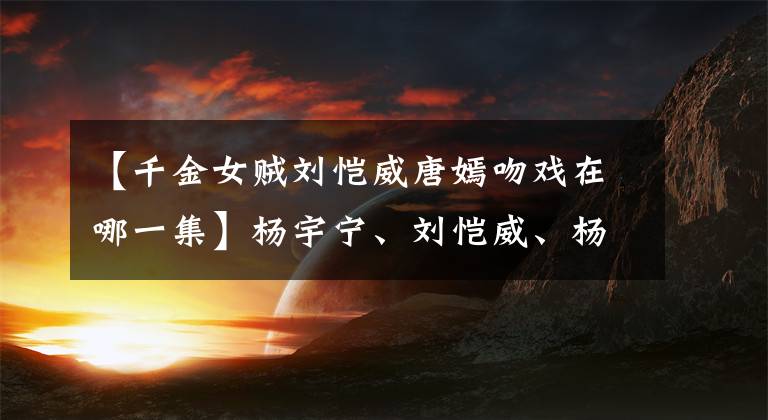 【千金女贼刘恺威唐嫣吻戏在哪一集】杨宇宁、刘恺威、杨勇