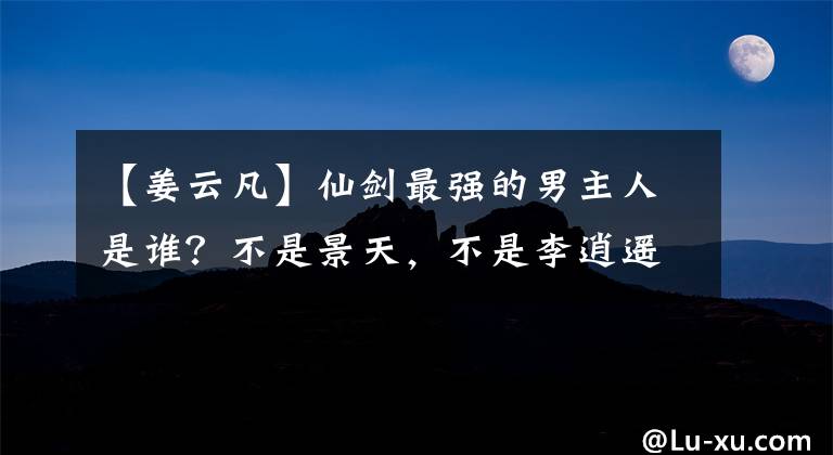 【姜云凡】仙剑最强的男主人是谁?不是景天,不是李逍遥,而是南宫皇