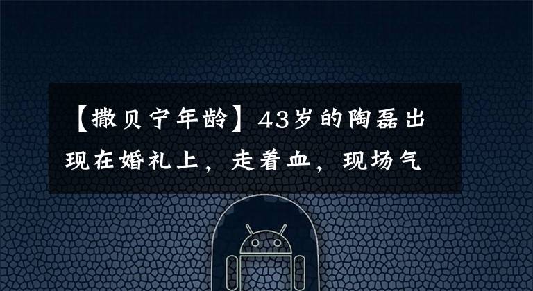 【撒贝宁年龄】43岁的陶磊出现在婚礼上,走着血,现场气氛太严肃了。网民:四景不亚于四北宁